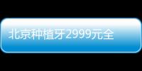 北京種植牙2999元全包價格的醫院不多，中諾、科爾等種植牙2980價格更低