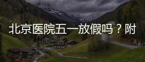 北京醫院五一放假嗎？附22家市屬醫院放假安排