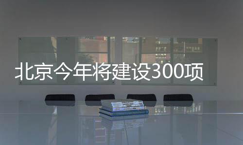 北京今年將建設300項市級重點工程!涉醫院、地鐵、保障房——