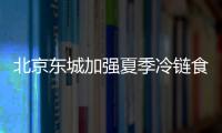 北京東城加強夏季冷鏈食品監管