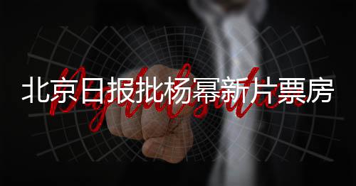 北京日報批楊冪新片票房口碑雙輸 導演回懟：請你們關注人民