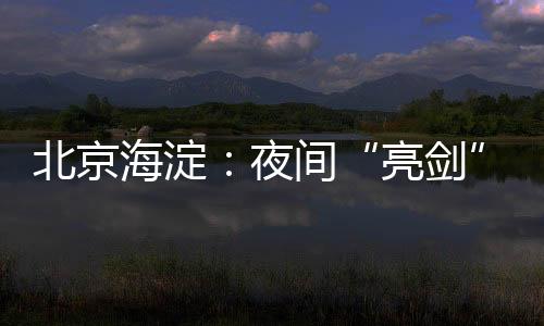 北京海淀：夜間“亮劍”讓電動自行車安全隱患無處可藏