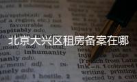 北京大興區(qū)租房備案在哪里?線下地址及電話