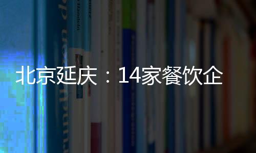 北京延慶：14家餐飲企業存在食品安全問題被通報