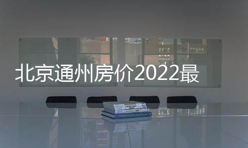 北京通州房價2022最新房價（北京通州房價）