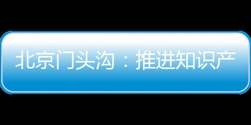 北京門頭溝：推進知識產權工作力度 激發創新主體創造活力