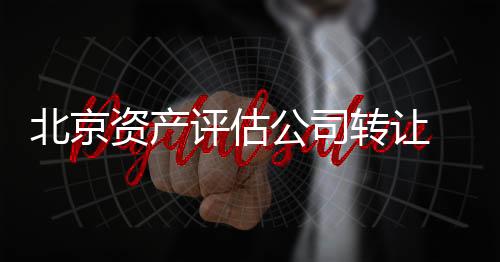 北京資產評估公司轉讓  轉讓資產評估公司流程