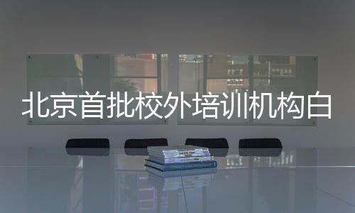 北京首批校外培訓機構白名單公布，首批共有152家【教育&留學】風尚中國網