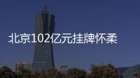 北京102億元掛牌懷柔、海淀2宗地 總建設用地面積約26萬㎡