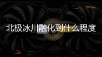 北極冰川融化到什么程度了？ 北極冰川融化最新消息