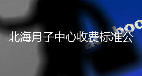 北海月子中心收費(fèi)標(biāo)準(zhǔn)公布，2024想造哪家便宜又好的戳