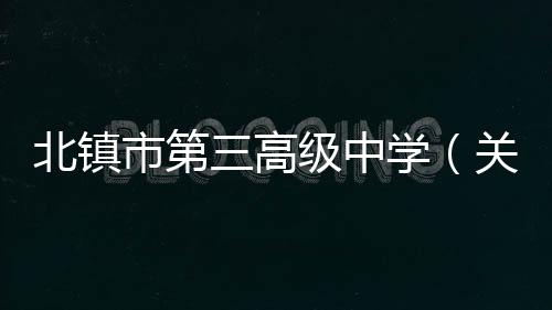 北鎮市第三高級中學（關于北鎮市第三高級中學的基本情況說明介紹）