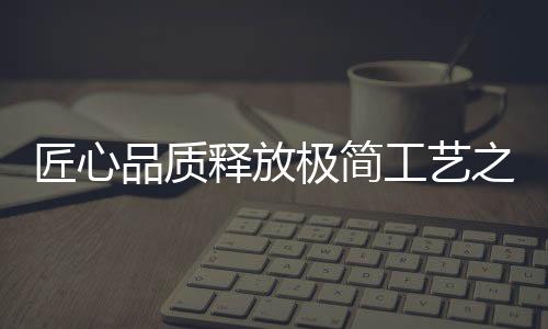 匠心品質(zhì)釋放極簡工藝之美——探尋百強馬丁的時尚秘訣