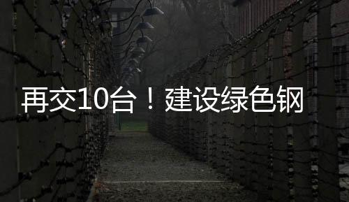 再交10臺！建設綠色鋼鐵首選徐工純電動裝載機