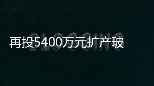 再投5400萬元擴產玻璃減薄產能 蚌埠國顯緊盯高等手機屏市場,行業資訊