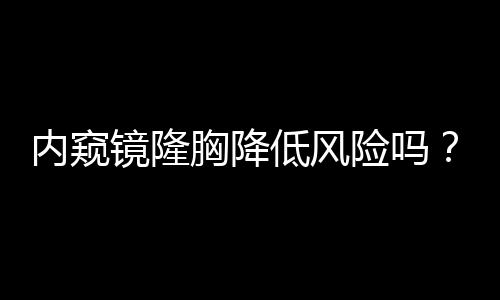 內窺鏡隆胸降低風險嗎？有風險較低（不代表沒有風險）？