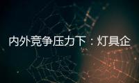 內(nèi)外競爭壓力下：燈具企業(yè)緣何走向破產(chǎn)？