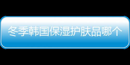 冬季韓國(guó)保濕護(hù)膚品哪個(gè)牌子好？