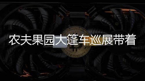 農夫果園大篷車巡展帶著好禮來福建給您拜年啦！