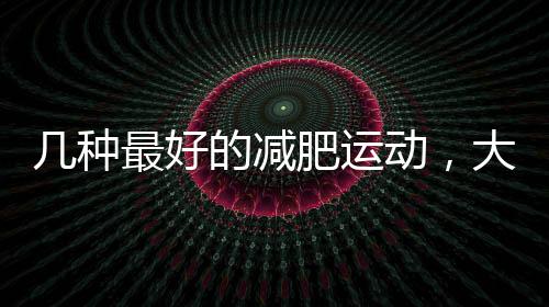 幾種最好的減肥運(yùn)動(dòng)，大家可以參考??！