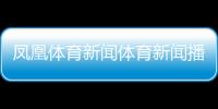 鳳凰體育新聞體育新聞播報稿子2023近期新聞