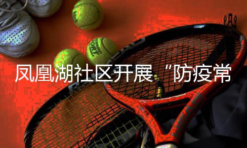 鳳凰湖社區開展“防疫常態化 健康你我他”主題活動_