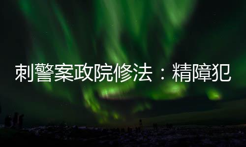 刺警案政院修法：精障犯罪強制監護可無限延長，新增「緊急監護」制度