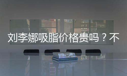 劉李娜吸脂價格貴嗎？不貴，?上海劉李娜醫生吸脂是性價比之選