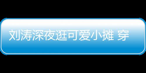 劉濤深夜逛可愛小攤 穿著簡單隨性笑容甜美