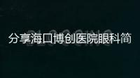 分享海口博創(chuàng)醫(yī)院眼科簡(jiǎn)介+地址+上班時(shí)間,這里做近視激光手術(shù)不錯(cuò)