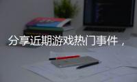 分享近期游戲熱門事件，關于游戲事件熱點的詳情