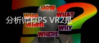 分析師稱PS VR2是迄今為止單位像素密度最高的VR頭顯