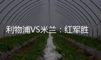 利物浦VS米蘭：紅軍勝在硬實力 勇敢米蘭雖敗猶榮