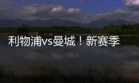 利物浦vs曼城！新賽季首次碰頭，稍有褪色，精彩依然！