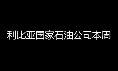 利比亞國家石油公司本周將出口原油971萬桶