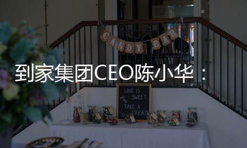 到家集團CEO陳小華：家政行業利好政策下，專業是底氣