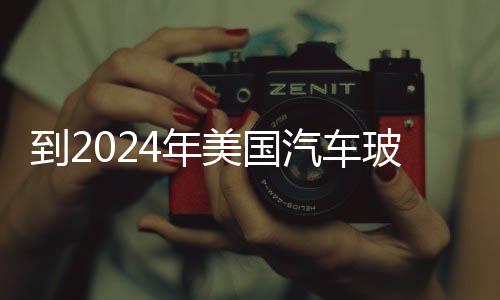 到2024年美國汽車玻璃市場規(guī)模將擴(kuò)大4%,國際動態(tài)