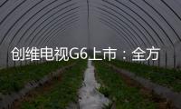 創(chuàng)維電視G6上市：全方位升級的HDR電視