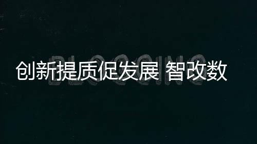 創新提質促發展 智改數轉贏未來