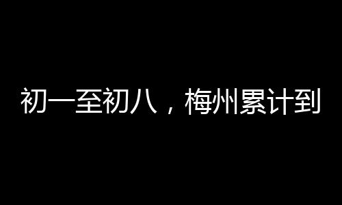 初一至初八，梅州累計到達、發送旅客23.86萬人次！