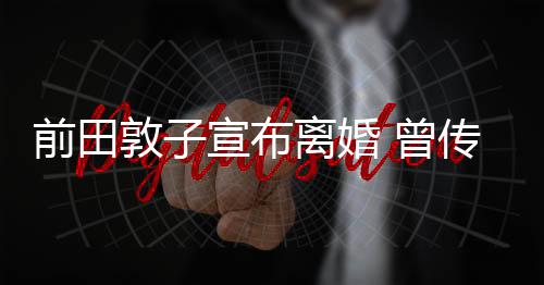前田敦子宣布離婚 曾傳家暴被打到骨折