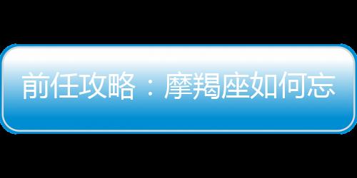 前任攻略：摩羯座如何忘記前男友？