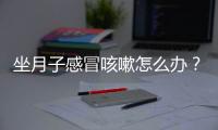 坐月子感冒咳嗽怎么辦？坐月子感冒咳嗽有什么食療方法？