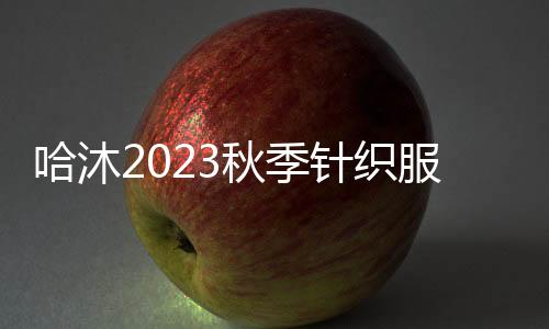 哈沐2023秋季針織服飾 平衡時尚與實用 擁抱舒適