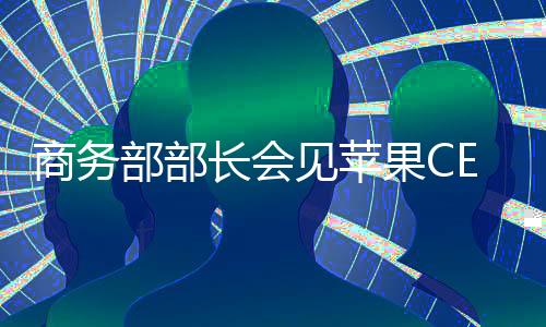 商務部部長會見蘋果CEO庫克