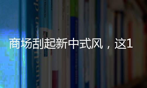 商場刮起新中式風，這15個品牌值得招