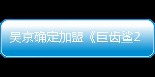 吳京確定加盟《巨齒鯊2》，會像成龍一樣走向國際嗎