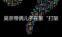 吳京帶倆兒子在家“打架” 謝楠求助：我幫誰？