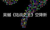 吳樾《陸戰(zhàn)之王》空降新兵連 網(wǎng)友：這才像訓(xùn)兵