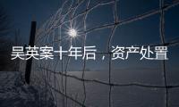 吳英案十年后，資產(chǎn)處置“還在推進(jìn)”